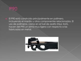    El P90 está construido principalmente en polímero,
    incluyendo el martillo y otros componentes relacionados. El
    uso de polímeros, como en el fusil de asalto Steyr AUG,
    hacen del P90 un arma muy ligera con respecto a las
    fabricadas en metal.
 