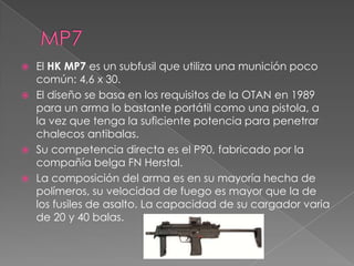  El HK MP7 es un subfusil que utiliza una munición poco
  común: 4,6 x 30.
 El diseño se basa en los requisitos de la OTAN en 1989
  para un arma lo bastante portátil como una pistola, a
  la vez que tenga la suficiente potencia para penetrar
  chalecos antibalas.
 Su competencia directa es el P90, fabricado por la
  compañía belga FN Herstal.
 La composición del arma es en su mayoría hecha de
  polímeros, su velocidad de fuego es mayor que la de
  los fusiles de asalto. La capacidad de su cargador varia
  de 20 y 40 balas.
 