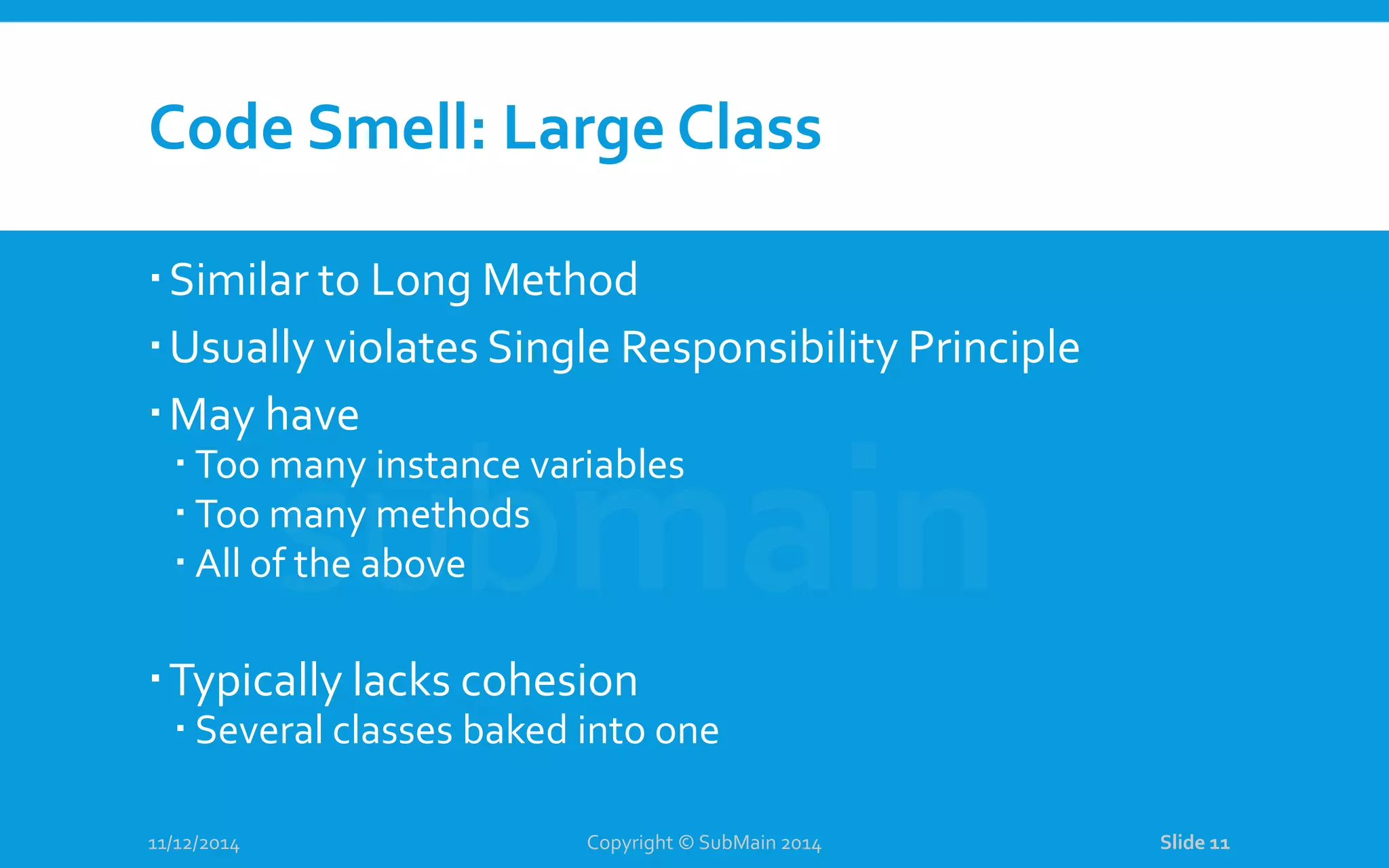 Code Smell: Large Class Similar to Long Method Usually violates Single Responsibility Principle May have  Too many instance variables  Too many methods  All of the above Typically lacks cohesion  Several classes baked into one 11/12/2014 Copyright © SubMain 2014 Slide 11 