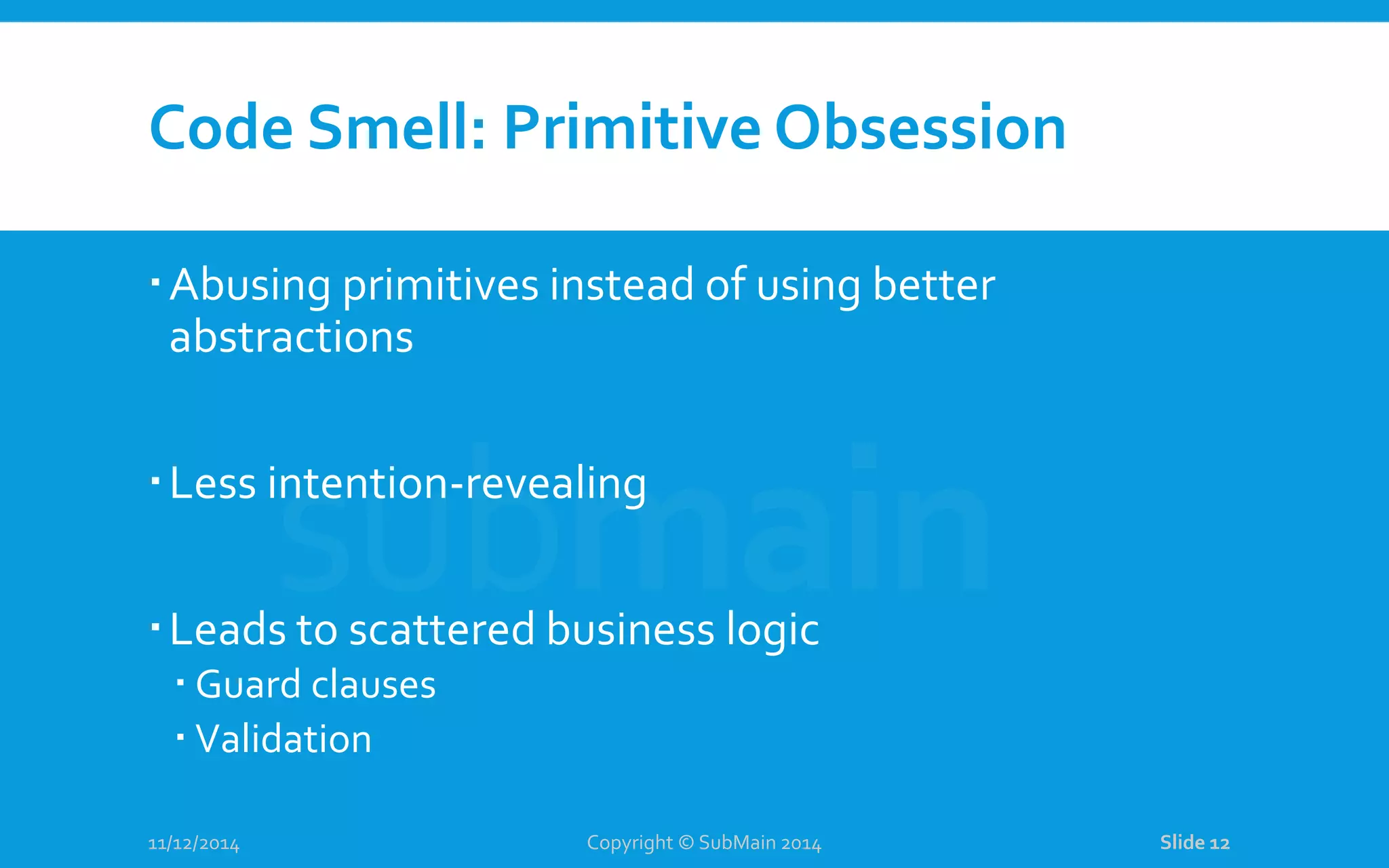 Code Smell: Primitive Obsession Abusing primitives instead of using better abstractions Less intention-revealing Leads to scattered business logic  Guard clauses  Validation 11/12/2014 Copyright © SubMain 2014 Slide 12 