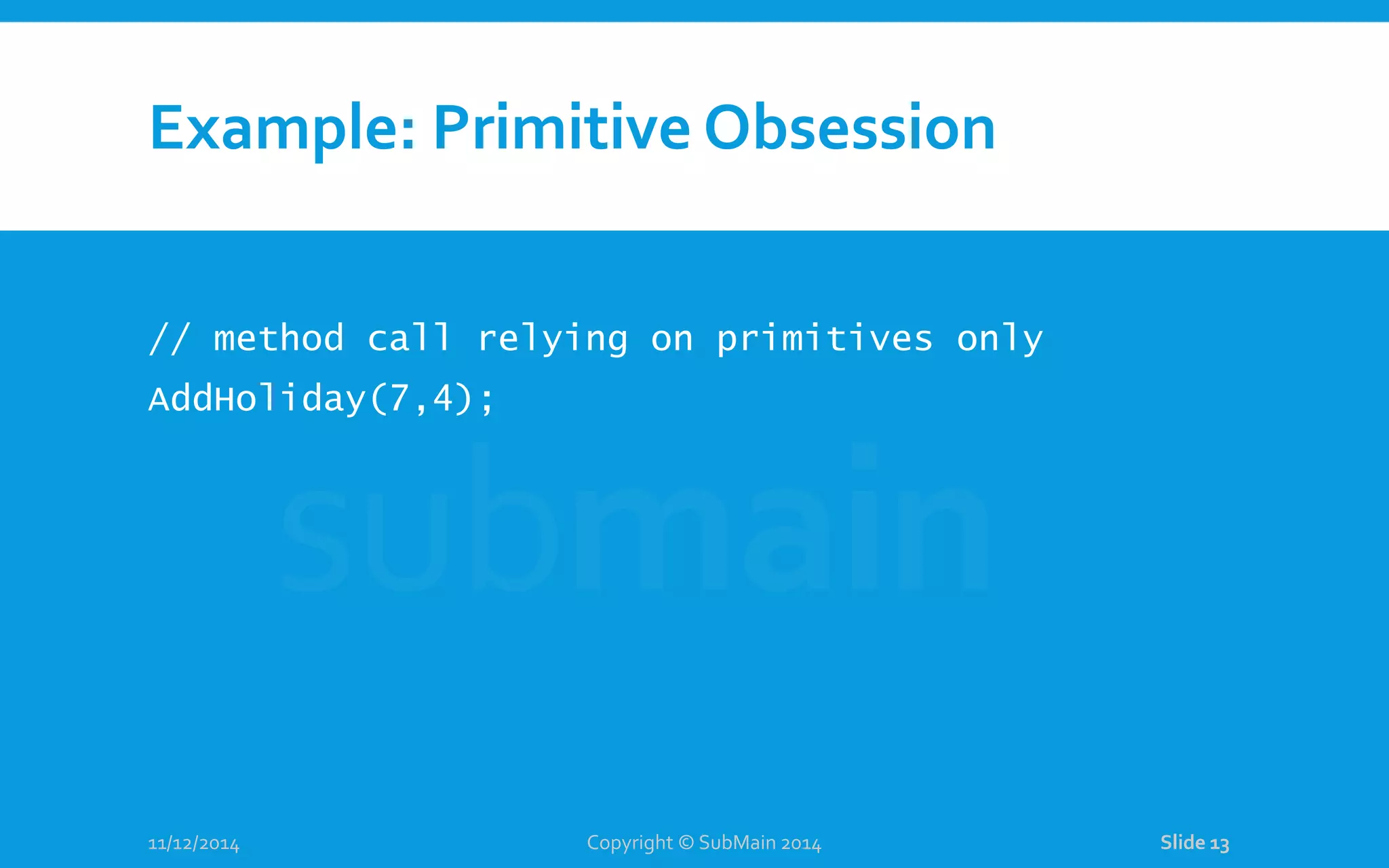 Example: Primitive Obsession // method call relying on primitives only AddHoliday(7,4); 11/12/2014 Copyright © SubMain 2014 Slide 13 