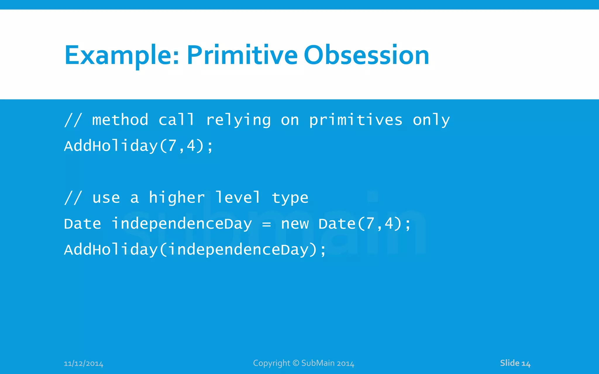 Example: Primitive Obsession // method call relying on primitives only AddHoliday(7,4); // use a higher level type Date independenceDay = new Date(7,4); AddHoliday(independenceDay); 11/12/2014 Copyright © SubMain 2014 Slide 14 