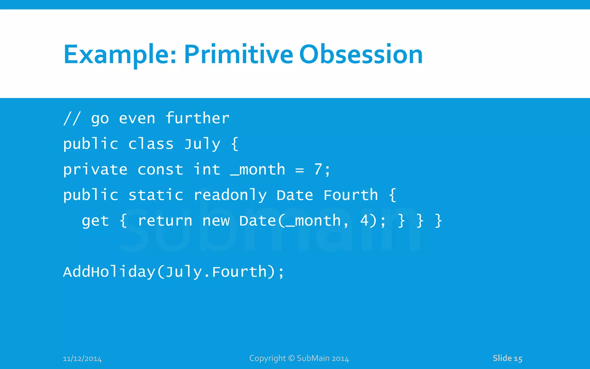 Example: Primitive Obsession // go even further public class July { private const int _month = 7; public static readonly Date Fourth { get { return new Date(_month, 4); } } } AddHoliday(July.Fourth); 11/12/2014 Copyright © SubMain 2014 Slide 15 