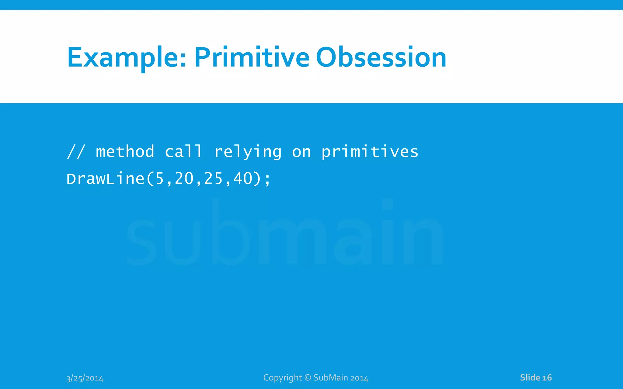 Example: Primitive Obsession // method call relying on primitives DrawLine(5,20,25,40); 3/25/2014 Copyright © SubMain 2014 Slide 16 