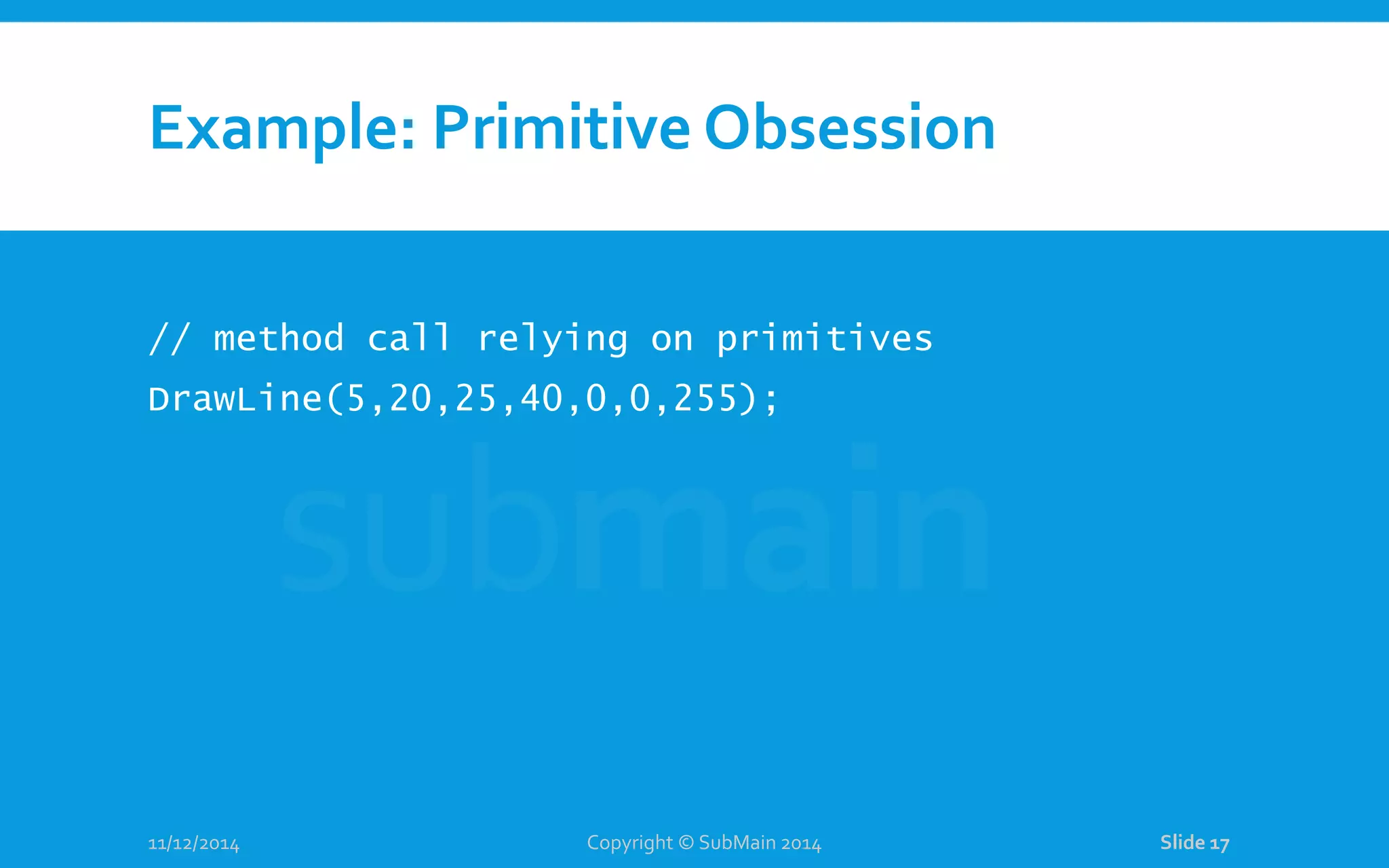 Example: Primitive Obsession // method call relying on primitives DrawLine(5,20,25,40,0,0,255); 11/12/2014 Copyright © SubMain 2014 Slide 17 
