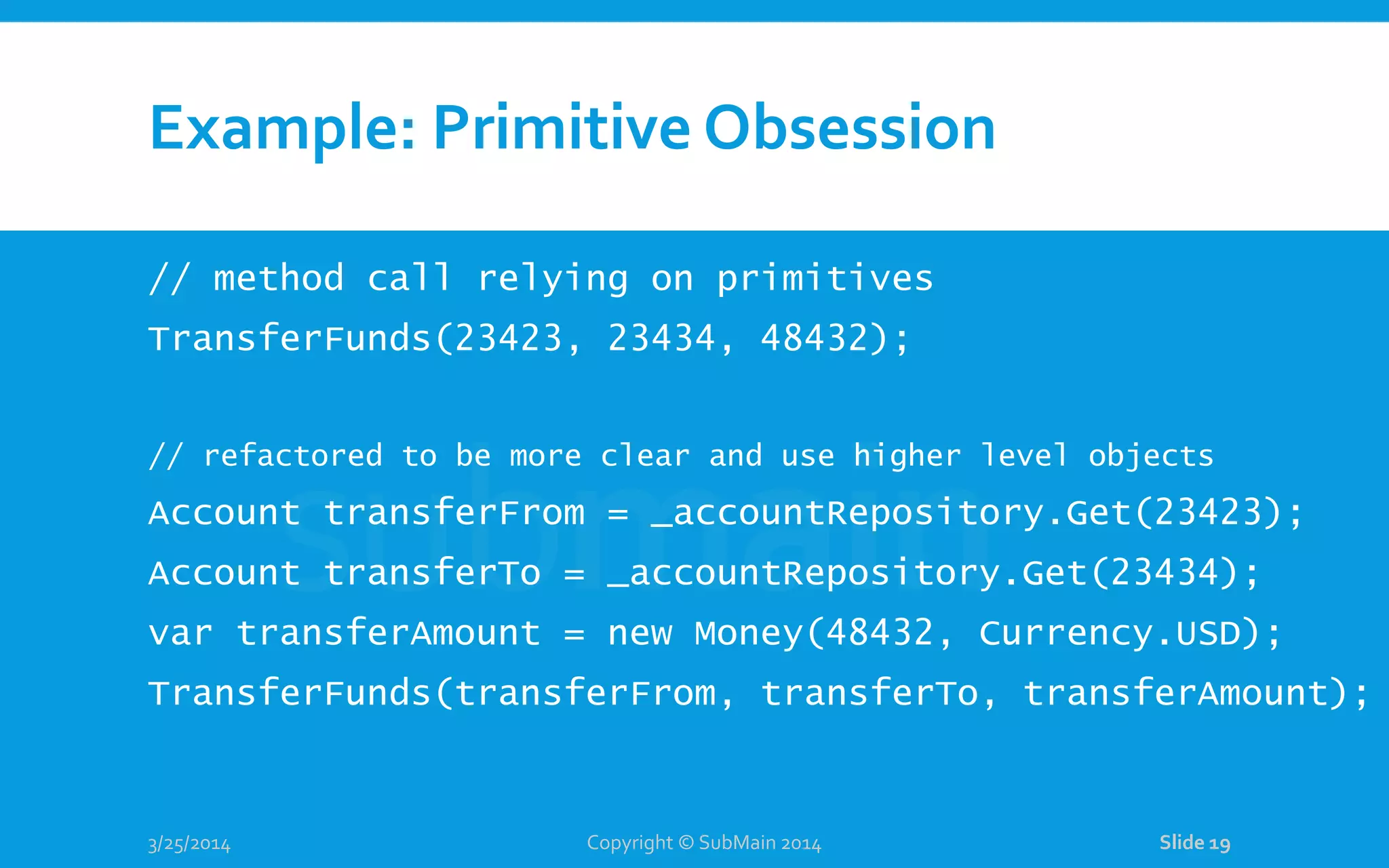 Example: Primitive Obsession // method call relying on primitives TransferFunds(23423, 23434, 48432); // refactored to be more clear and use higher level objects Account transferFrom = _accountRepository.Get(23423); Account transferTo = _accountRepository.Get(23434); var transferAmount = new Money(48432, Currency.USD); TransferFunds(transferFrom, transferTo, transferAmount); 3/25/2014 Copyright © SubMain 2014 Slide 19 