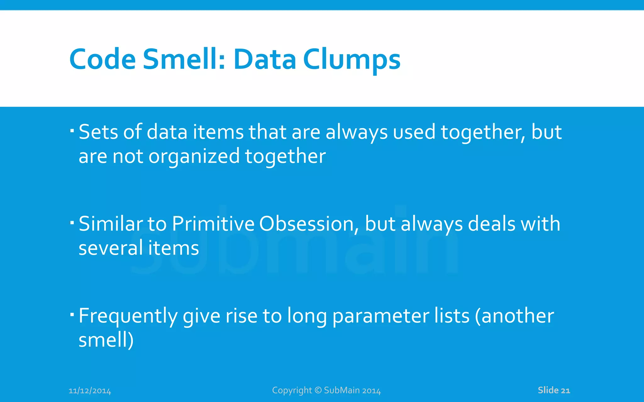 Code Smell: Data Clumps Sets of data items that are always used together, but are not organized together Similar to Primitive Obsession, but always deals with several items Frequently give rise to long parameter lists (another smell) 11/12/2014 Copyright © SubMain 2014 Slide 21 