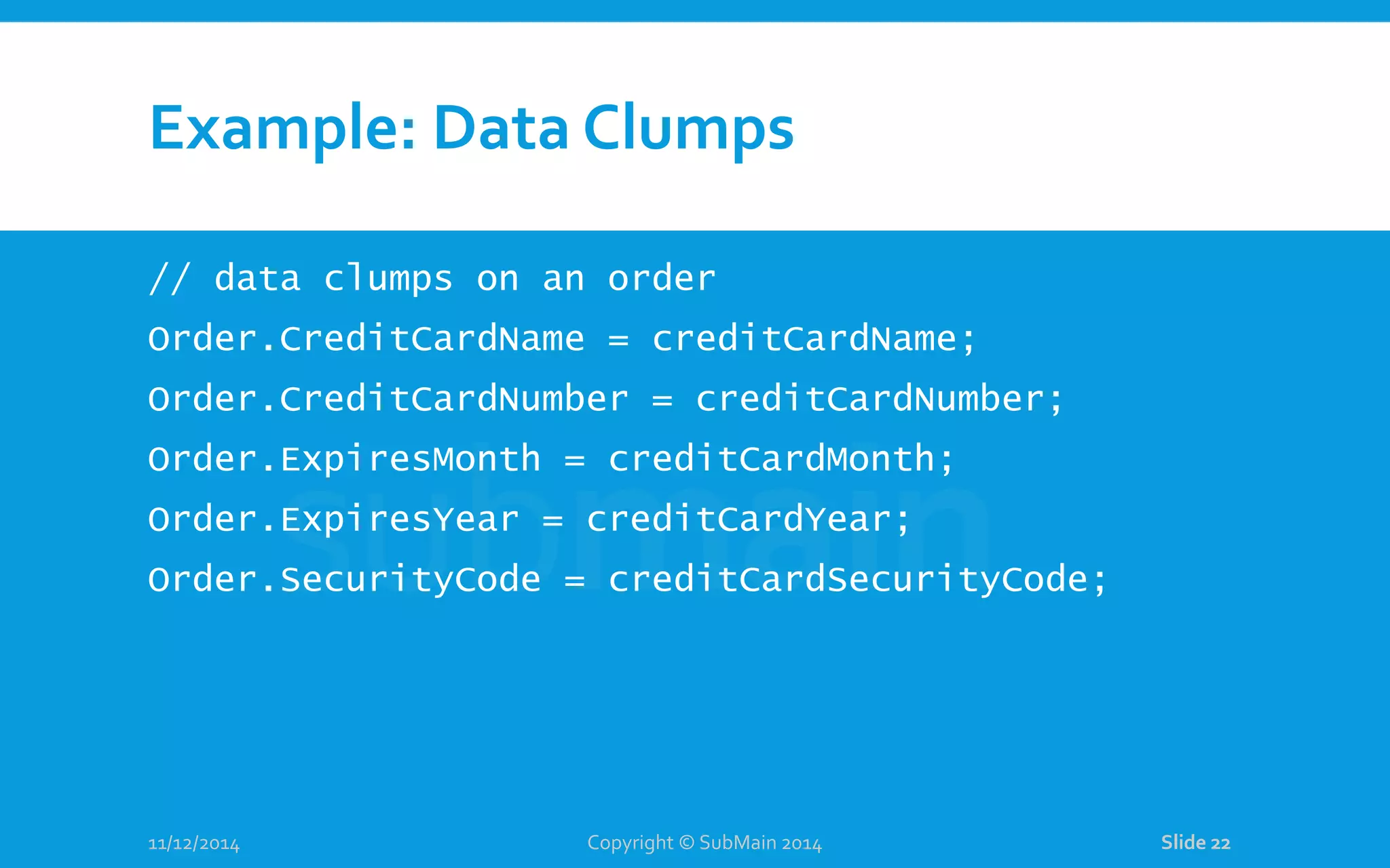 Example: Data Clumps // data clumps on an order Order.CreditCardName = creditCardName; Order.CreditCardNumber = creditCardNumber; Order.ExpiresMonth = creditCardMonth; Order.ExpiresYear = creditCardYear; Order.SecurityCode = creditCardSecurityCode; 11/12/2014 Copyright © SubMain 2014 Slide 22 