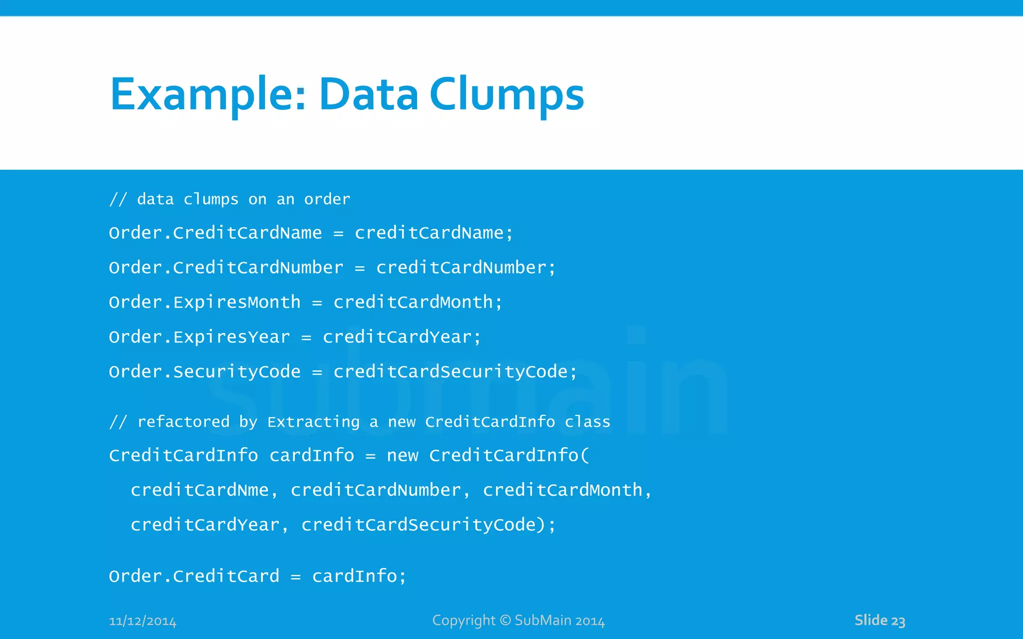 Example: Data Clumps // data clumps on an order Order.CreditCardName = creditCardName; Order.CreditCardNumber = creditCardNumber; Order.ExpiresMonth = creditCardMonth; Order.ExpiresYear = creditCardYear; Order.SecurityCode = creditCardSecurityCode; // refactored by Extracting a new CreditCardInfo class CreditCardInfo cardInfo = new CreditCardInfo( creditCardNme, creditCardNumber, creditCardMonth, creditCardYear, creditCardSecurityCode); Order.CreditCard = cardInfo; 11/12/2014 Copyright © SubMain 2014 Slide 23 