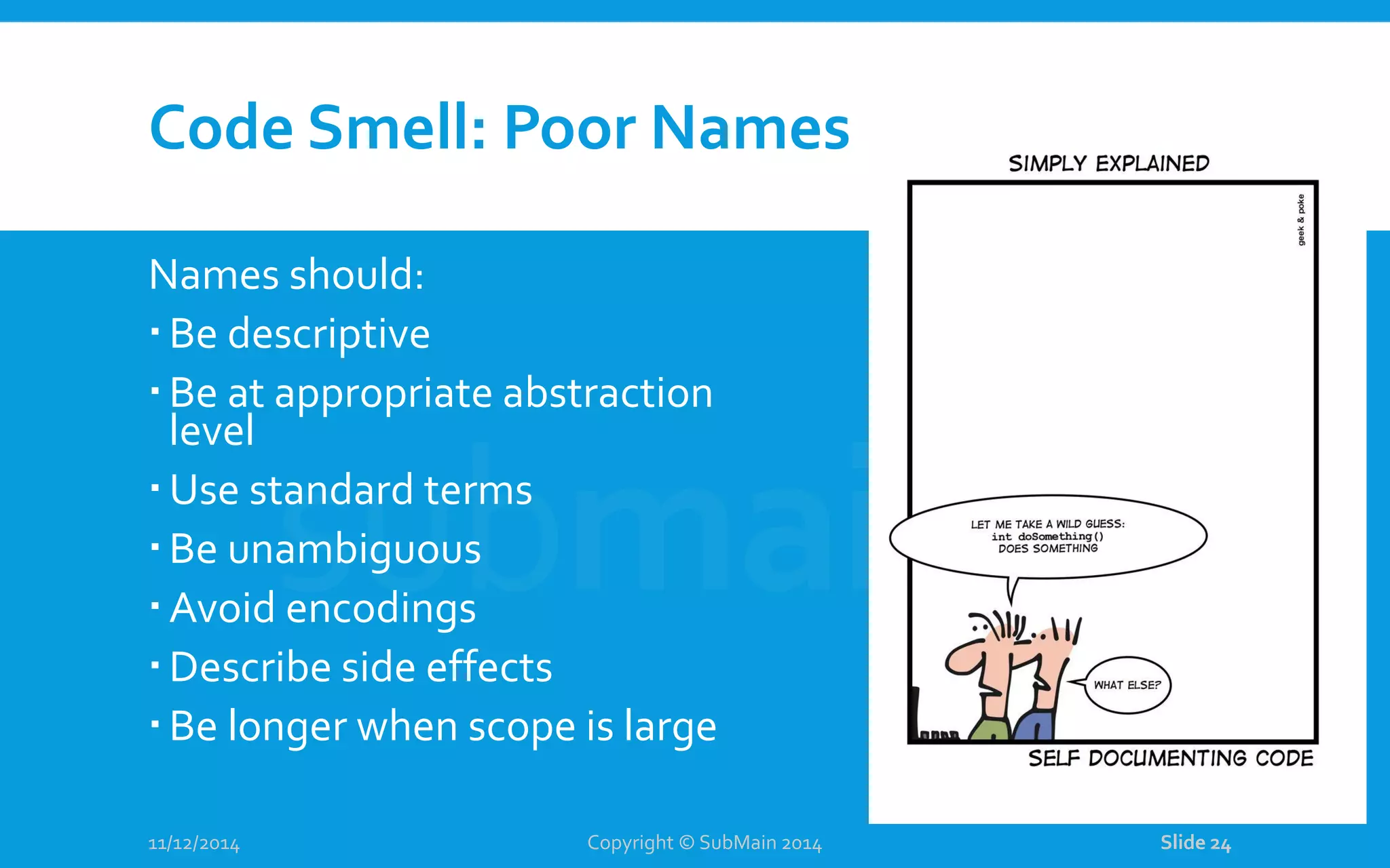 Code Smell: Poor Names Names should: Be descriptive Be at appropriate abstraction level Use standard terms Be unambiguous Avoid encodings Describe side effects Be longer when scope is large 11/12/2014 Copyright © SubMain 2014 Slide 24 