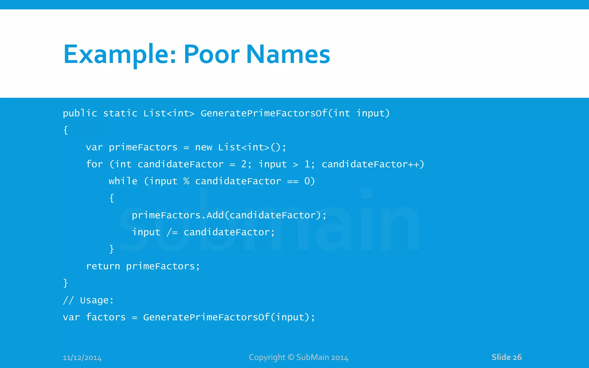 Example: Poor Names public static List<int> GeneratePrimeFactorsOf(int input) { var primeFactors = new List<int>(); for (int candidateFactor = 2; input > 1; candidateFactor++) while (input % candidateFactor == 0) { primeFactors.Add(candidateFactor); input /= candidateFactor; } return primeFactors; } // Usage: var factors = GeneratePrimeFactorsOf(input); 11/12/2014 Copyright © SubMain 2014 Slide 26 