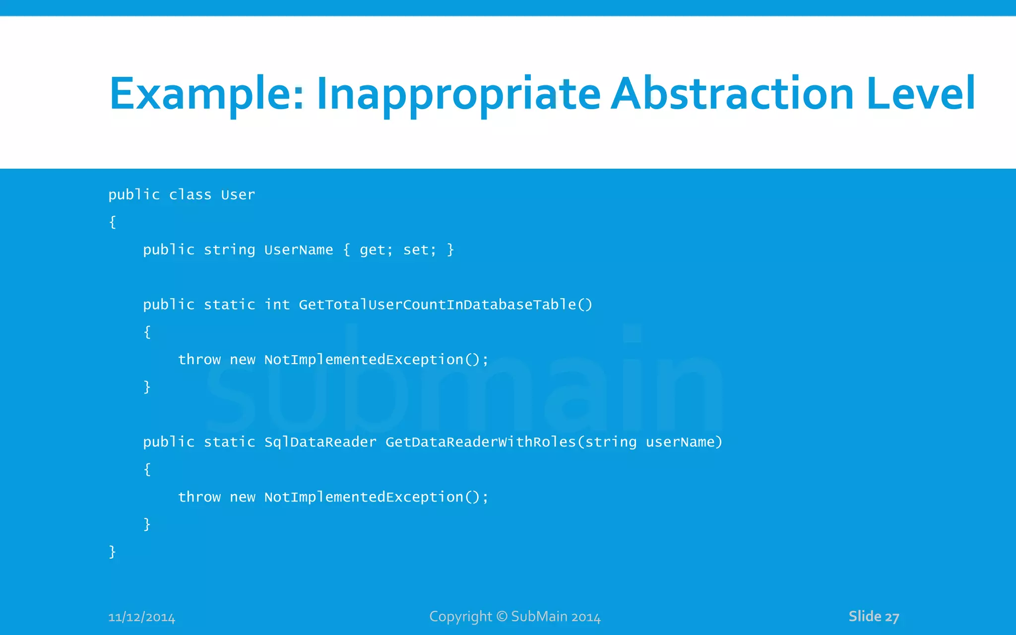 Example: Inappropriate Abstraction Level public class User { public string UserName { get; set; } public static int GetTotalUserCountInDatabaseTable() { throw new NotImplementedException(); } public static SqlDataReader GetDataReaderWithRoles(string userName) { throw new NotImplementedException(); } } 11/12/2014 Copyright © SubMain 2014 Slide 27 