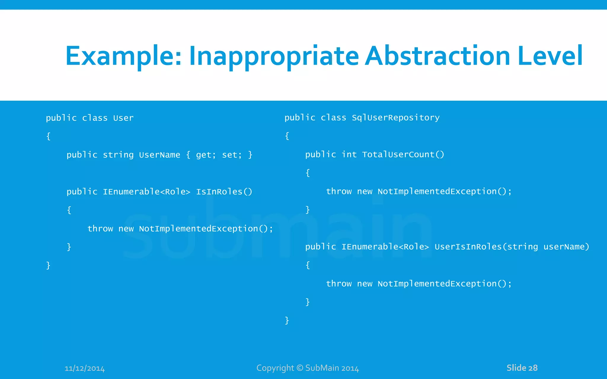 Example: Inappropriate Abstraction Level public class User { public string UserName { get; set; } public IEnumerable<Role> IsInRoles() { throw new NotImplementedException(); } } 11/12/2014 Copyright © SubMain 2014 Slide 28 public class SqlUserRepository { public int TotalUserCount() { throw new NotImplementedException(); } public IEnumerable<Role> UserIsInRoles(string userName) { throw new NotImplementedException(); } } 