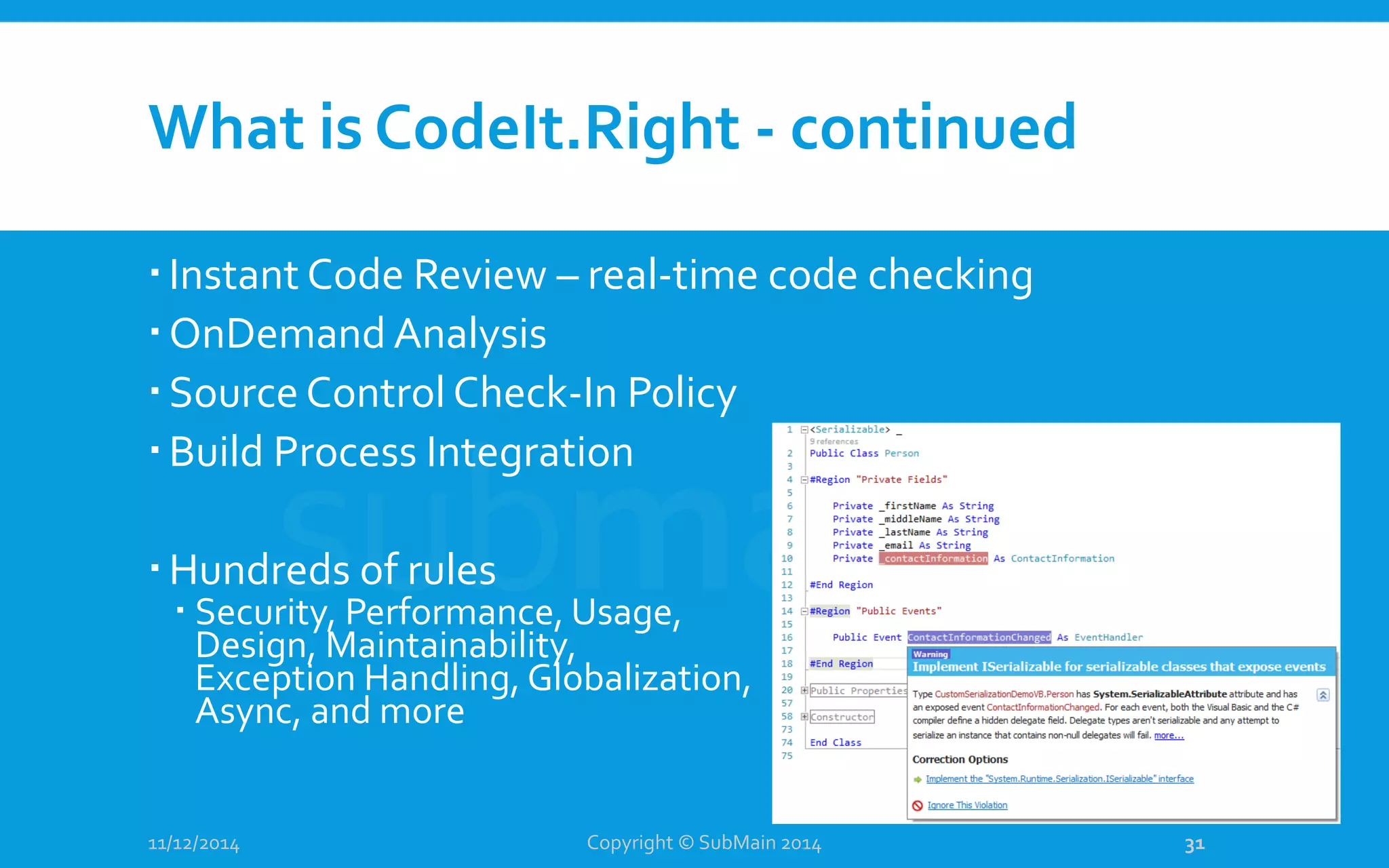 What is CodeIt.Right - continued Instant Code Review – real-time code checking OnDemand Analysis Source Control Check-In Policy Build Process Integration Hundreds of rules  Security, Performance, Usage, Design, Maintainability, Exception Handling, Globalization, Async, and more 11/12/2014 Copyright © SubMain 2014 31 