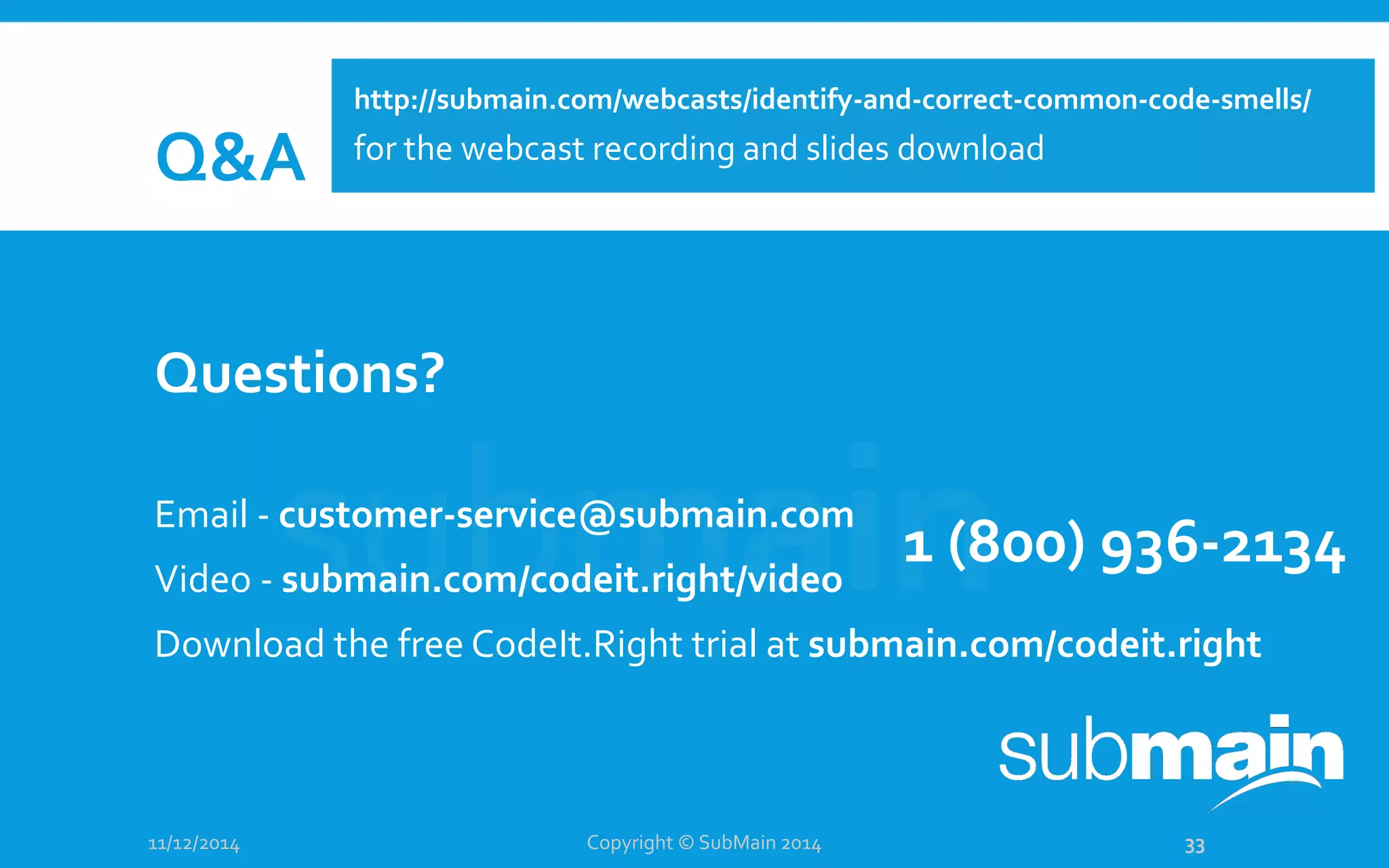 Q&A Questions? Email - customer-service@submain.com Video - submain.com/codeit.right/video Download the free CodeIt.Right trial at submain.com/codeit.right 11/12/2014 Copyright © SubMain 2014 33 1 (800) 936-2134 http://submain.com/webcasts/identify-and-correct-common-code-smells/ for the webcast recording and slides download 