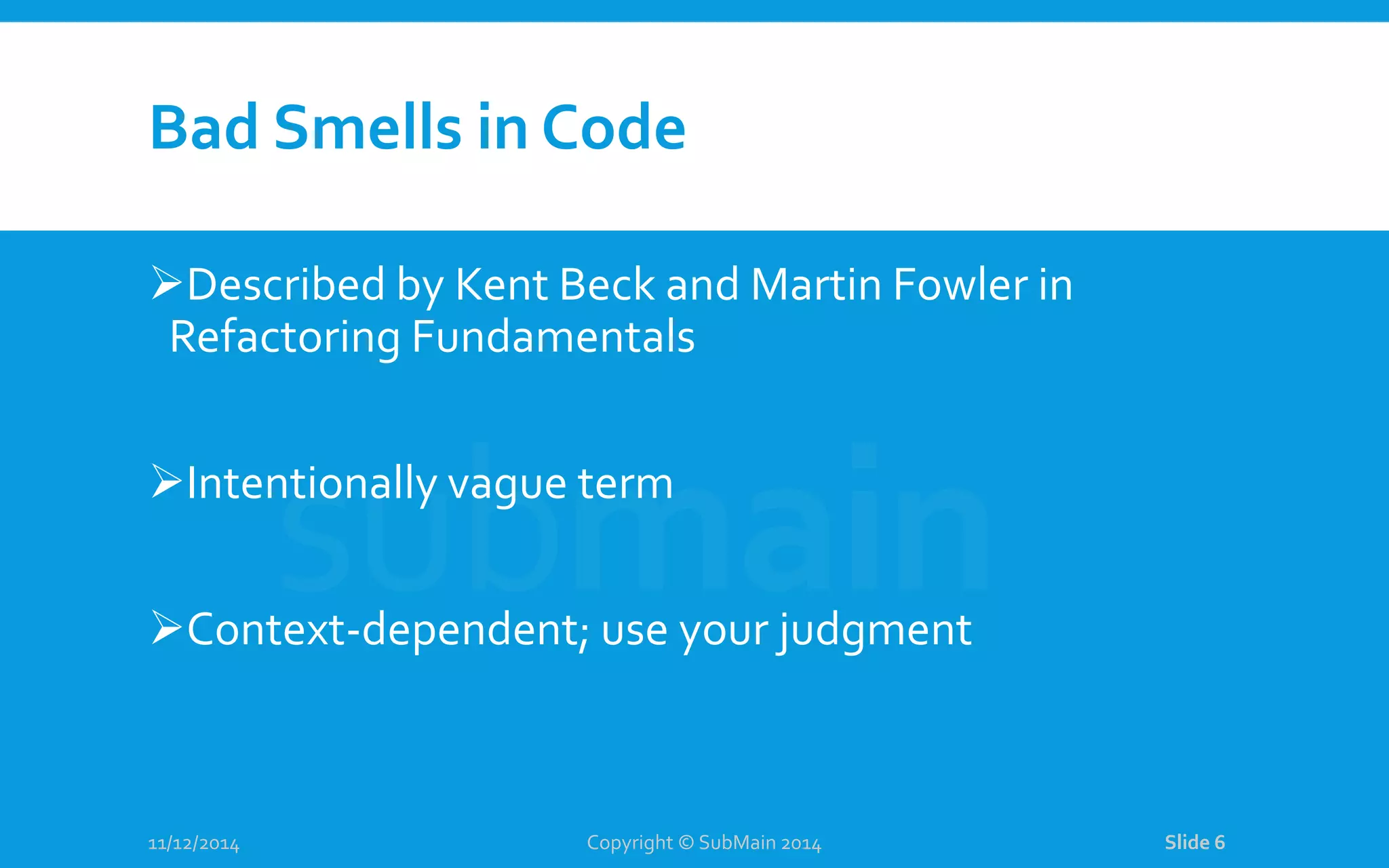 Bad Smells in Code Described by Kent Beck and Martin Fowler in Refactoring Fundamentals Intentionally vague term Context-dependent; use your judgment 11/12/2014 Copyright © SubMain 2014 Slide 6 
