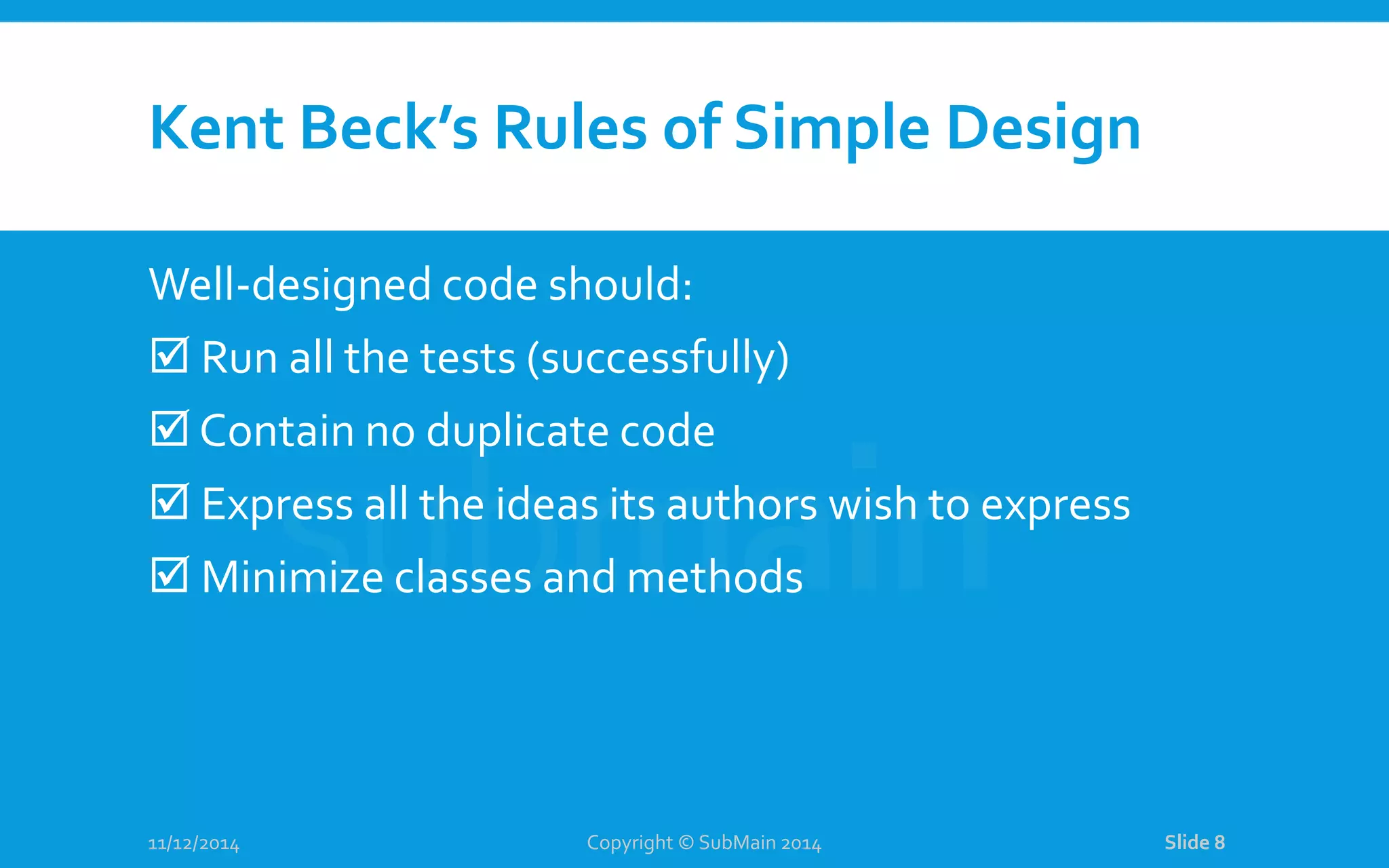Kent Beck’s Rules of Simple Design Well-designed code should:  Run all the tests (successfully)  Contain no duplicate code  Express all the ideas its authors wish to express  Minimize classes and methods 11/12/2014 Copyright © SubMain 2014 Slide 8 