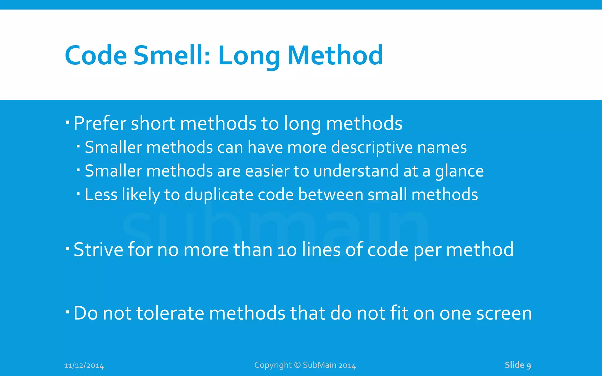 Code Smell: Long Method Prefer short methods to long methods  Smaller methods can have more descriptive names  Smaller methods are easier to understand at a glance  Less likely to duplicate code between small methods Strive for no more than 10 lines of code per method Do not tolerate methods that do not fit on one screen 11/12/2014 Copyright © SubMain 2014 Slide 9 