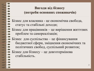 Вигоди від бізнесу
       (потреби основних споживачів)

Бізнес для власника - це економічна свобода,
  статус та стабільні доходи;
Бізнес для працівників – це вирішення життєвих
  проблем та самореалізація;
Бізнес для суспільства – це фінансування
  бюджетної сфери, зміцнення економічних та
  політичних свобод, суспільний розвиток;
Бізнес для бізнесу – це довготермінова
  стабільність.

                                                 2
 
