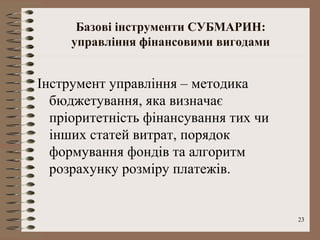 Базові інструменти СУБМАРИН:
     управління фінансовими вигодами


Інструмент управління – методика
  бюджетування, яка визначає
  пріоритетність фінансування тих чи
  інших статей витрат, порядок
  формування фондів та алгоритм
  розрахунку розміру платежів.


                                       23
 