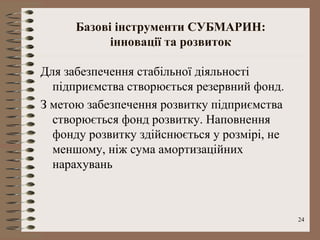 Базові інструменти СУБМАРИН:
            інновації та розвиток

Для забезпечення стабільної діяльності
  підприємства створюється резервний фонд.
З метою забезпечення розвитку підприємства
  створюється фонд розвитку. Наповнення
  фонду розвитку здійснюється у розмірі, не
  меншому, ніж сума амортизаційних
  нарахувань



                                              24
 