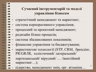 Сучасний інструментарій та моделі
           управління бізнесом
- стратегічний менеджмент та маркетинг;
- система корпоративного управління;
- процесний та проектний менеджмент;
- редизайн бізнес-процесів;
- система збалансованих показників;
- фінансове управління та бюджетування;
- маркетингові технології (STP, CRM, брендінг,
  PR/GR/IR, холістичний/ латеральний/
  партизанський/ вірусний/ … /івентійний
  маркетинг…);
                                               3
- лідерство, менеджмент змін, орг. вітаміни…
 