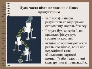 Дуже часто ніхто не знає, чи є бізнес
          прибутковим
             - звіт про фінансові
               результати не відображає
               економічну модель бізнесу;
             - “ друга бухгалтерія ”, як
               правило, фіксує рух
               грошових коштів;
             - активи не обліковуються за
               реальною ціною, вони або
               переоцінені (для
               збільшення вартості
               компанії) або недооцінені
               (для зручності транзакцій);6
 