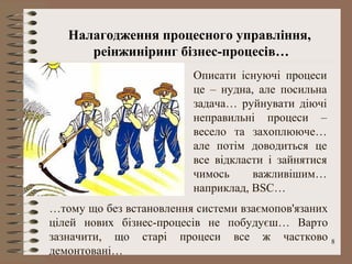 Налагодження процесного управління,
      реінжиніринг бізнес-процесів…
                         Описати існуючі процеси
                         це – нудна, але посильна
                         задача… руйнувати діючі
                         неправильні процеси –
                         весело та захоплююче…
                         але потім доводиться це
                         все відкласти і зайнятися
                         чимось     важливішим…
                         наприклад, BSC…
…тому що без встановлення системи взаємопов'язаних
цілей нових бізнес-процесів не побудуєш… Варто
зазначити, що старі процеси все ж частково           8
демонтовані…
 