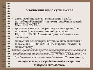 Уточнення щодо суспільства

- споживачі зацікавлені в задоволенні своїх
  потреб/мрій/фантазій – шляхом придбання товарів
  ПІДПРИЄМСТВА;
- громадяни хочуть плюралізму та конкуренції, як
  політичної, так і економічної; для цього
  ПІДПРИЄМСТВА повинні бути стабільними та
  сильними;
- майбутнім пенсіонерам потрібно, щоб економіка в
  цілому, та ПІДПРИЄМСТВА зокрема, існували в
  майбутньому;
 Отже, суспільство прагне довготермінового існування,
 стабільності та розвитку ПІДПРИЄМСТВА, хто б не
  був його власником та працівниками. Таким чином,
    підприємство, як юридична особа – виразник
                інтересів суспільства.               14
 