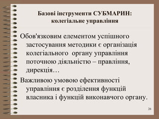 Базові інструменти СУБМАРИН:
         колегіальне управління

Обов'язковим елементом успішного
 застосування методики є організація
 колегіального органу управління
 поточною діяльністю – правління,
 дирекція…
Важливою умовою ефективності
 управління є розділення функцій
 власника і функцій виконавчого органу.
                                          26
 