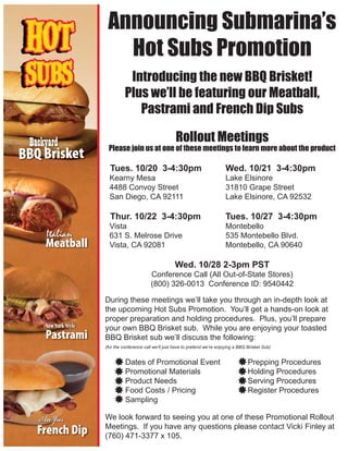 Announcing Submarina’s
   Hot Subs Promotion
           Introducing the new BBQ Brisket!
          Plus we’ll be featuring our Meatball,
             Pastrami and French Dip Subs

                                    Rollout Meetings
 Please join us at one of these meetings to learn more about the product

  Tues. 10/20 3-4:30pm                                       Wed. 10/21 3-4:30pm
  Kearny Mesa                                                Lake Elsinore
  4488 Convoy Street                                         31810 Grape Street
  San Diego, CA 92111                                        Lake Elsinore, CA 92532

  Thur. 10/22 3-4:30pm                                       Tues. 10/27 3-4:30pm
  Vista                                                      Montebello
  631 S. Melrose Drive                                       535 Montebello Blvd.
  Vista, CA 92081                                            Montebello, CA 90640

                                   Wed. 10/28 2-3pm PST
                       Conference Call (All Out-of-State Stores)
                       (800) 326-0013 Conference ID: 9540442

During these meetings we’ll take you through an in-depth look at
the upcoming Hot Subs Promotion. You’ll get a hands-on look at
proper preparation and holding procedures. Plus, you’ll prepare
your own BBQ Brisket sub. While you are enjoying your toasted
BBQ Brisket sub we’ll discuss the following:
(for the conference call we’ll just have to pretend we’re enjoying a BBQ Brisket Sub)


          Dates of Promotional Event                                     Prepping Procedures
          Promotional Materials                                          Holding Procedures
          Product Needs                                                  Serving Procedures
          Food Costs / Pricing                                           Register Procedures
          Sampling

We look forward to seeing you at one of these Promotional Rollout
Meetings. If you have any questions please contact Vicki Finley at
(760) 471-3377 x 105.
 