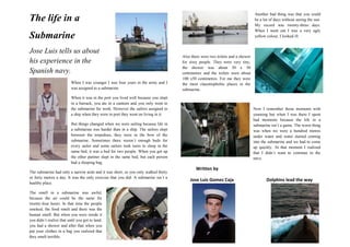 4672330-29845262445534290The life in a<br />Submarine<br />-4445957580Jose Luis tells us about his experience in the Spanish navy.<br />When I was younger I was four years in the army and I was assigned to a submarine.<br />When it was in the port you lived well because you slept in a barrack, you ate in a canteen and you only went to the submarine for work. However the sailors assigned to a ship when they were in port they went on living in it.<br />But things changed when we were sailing because life in a submarine was harder than in a ship. The sailors slept between the torpedoes, they were in the bow of the submarine. Sometimes there weren´t enough beds for every sailor and some sailors took turns to sleep in the same bed, it was a bed for two people. When you got up the other partner slept in the same bed, but each person had a sleeping bag. <br />2351405543560The submarine had only a narrow aisle and it was short, so you only walked thirty or forty metres a day. It was the only exercise that you did. A submarine isn´t a healthy place.<br />The smell in a submarine was awful, because the air could be the same for twenty-four hours. In that time the people smoked, the food smelt and there was the human smell. But when you were inside it you didn´t realize that until you got to land, you had a shower and after that when you put your clothes in a bag you realized that they smelt terrible.<br />Another bad thing was that you could be a lot of days without seeing the sun. My record was twenty-three days. When I went out I was a very ugly yellow colour, I looked ill.<br />63500140335<br />Also there were two toilets and a shower for sixty people. They were very tiny, the shower was about 50 x 50 centimetres and the toilets were about 100 x50 centimetres. For me they were the most claustrophobic places in the submarine.<br />-46355179705<br />Now I remember those moments with yearning but when I was there I spent bad moments because the life in a submarine isn’t a game. The worst thing was when we were a hundred metres under water and water started coming into the submarine and we had to come up quickly. At that moment I realized that I didn´t want to continue in the navy. <br />            Written by<br />3003552051052705735205105       Jose Luis Gomez Caja                             Dolphins lead the way<br />