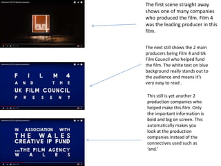 The first scene straight away
shows one of many companies
who produced the film. Film 4
was the leading producer in this
film.
The next still shows the 2 main
producers being Film 4 and Uk
Film Council who helped fund
the film. The white text on blue
background really stands out to
the audience and means it’s
very easy to read .
This still is yet another 2
production companies who
helped make this film. Only
the important information is
bold and big on screen. This
automatically makes you
look at the production
companies instead of the
connectives used such as
‘and.’
 