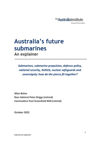 1
Submarine explainer
Australia’s future
submarines
An explainer
Submarines, submarine propulsion, defence policy,
national security, AUKUS, nuclear safeguards and
sovereignty: how do the pieces fit together?
Allan Behm
Rear Admiral Peter Briggs (retired)
Commodore Paul Greenfield RAN (retired)
October 2022
 