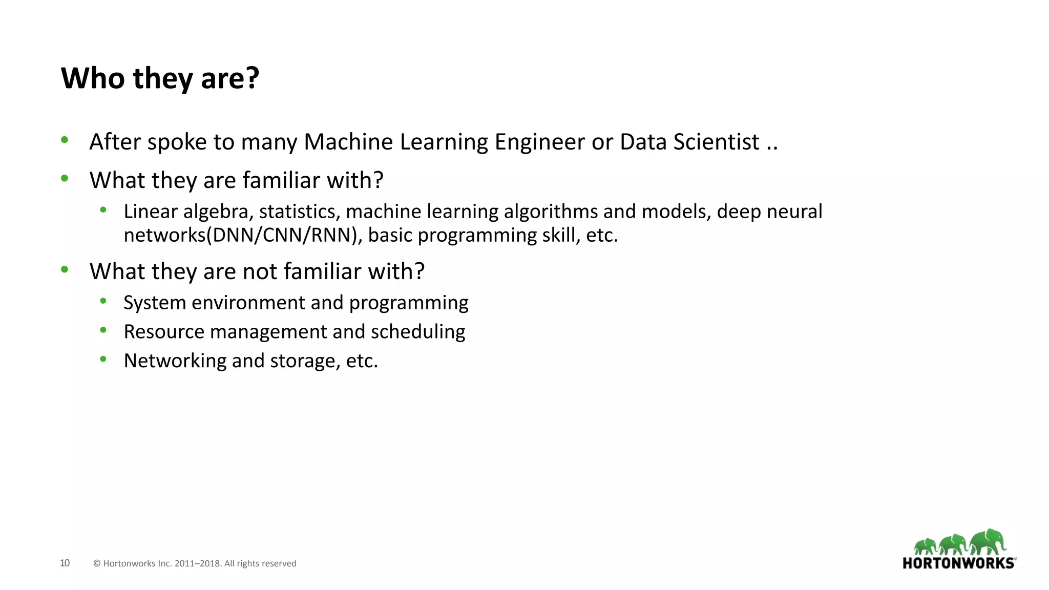 10 © Hortonworks Inc. 2011–2018. All rights reserved
Who they are?
• After spoke to many Machine Learning Engineer or Data Scientist ..
• What they are familiar with?
• Linear algebra, statistics, machine learning algorithms and models, deep neural
networks(DNN/CNN/RNN), basic programming skill, etc.
• What they are not familiar with?
• System environment and programming
• Resource management and scheduling
• Networking and storage, etc.
 