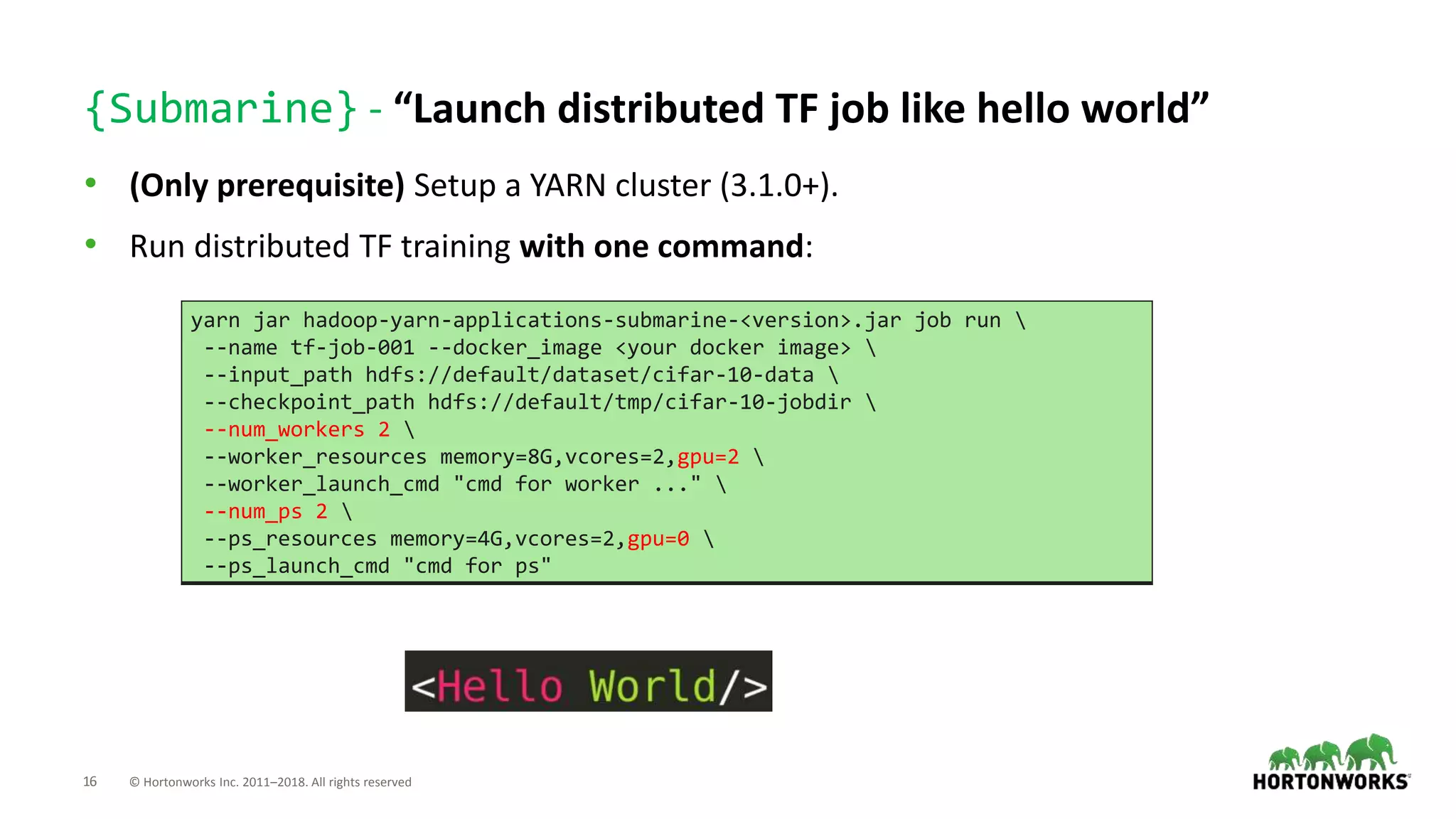 16 © Hortonworks Inc. 2011–2018. All rights reserved
{Submarine} - “Launch distributed TF job like hello world”
• (Only prerequisite) Setup a YARN cluster (3.1.0+).
• Run distributed TF training with one command:
yarn jar hadoop-yarn-applications-submarine-<version>.jar job run 
--name tf-job-001 --docker_image <your docker image> 
--input_path hdfs://default/dataset/cifar-10-data 
--checkpoint_path hdfs://default/tmp/cifar-10-jobdir 
--num_workers 2 
--worker_resources memory=8G,vcores=2,gpu=2 
--worker_launch_cmd "cmd for worker ..." 
--num_ps 2 
--ps_resources memory=4G,vcores=2,gpu=0 
--ps_launch_cmd "cmd for ps"
 