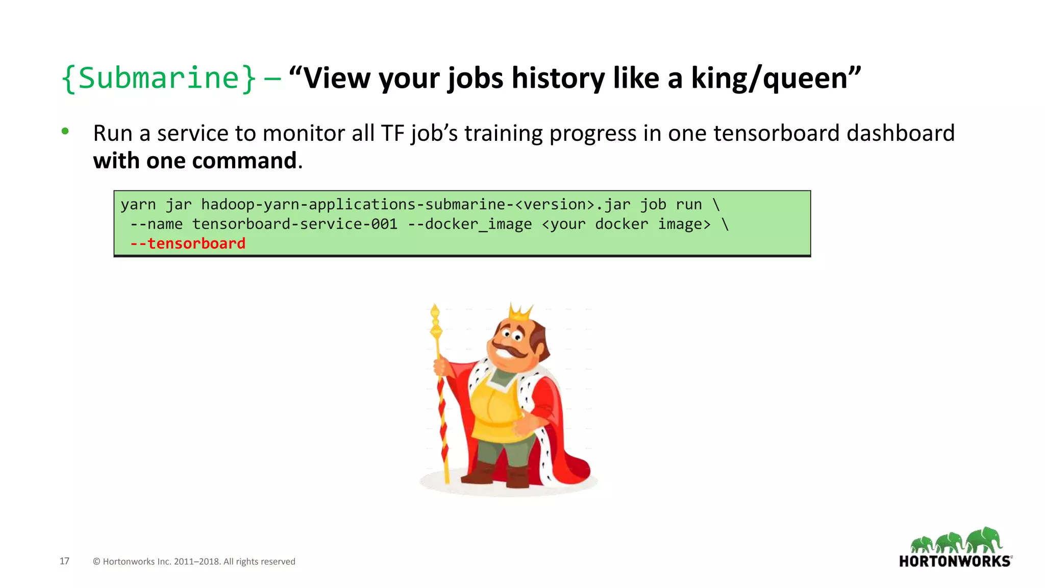 17 © Hortonworks Inc. 2011–2018. All rights reserved
{Submarine} – “View your jobs history like a king/queen”
• Run a service to monitor all TF job’s training progress in one tensorboard dashboard
with one command.
yarn jar hadoop-yarn-applications-submarine-<version>.jar job run 
--name tensorboard-service-001 --docker_image <your docker image> 
--tensorboard
 