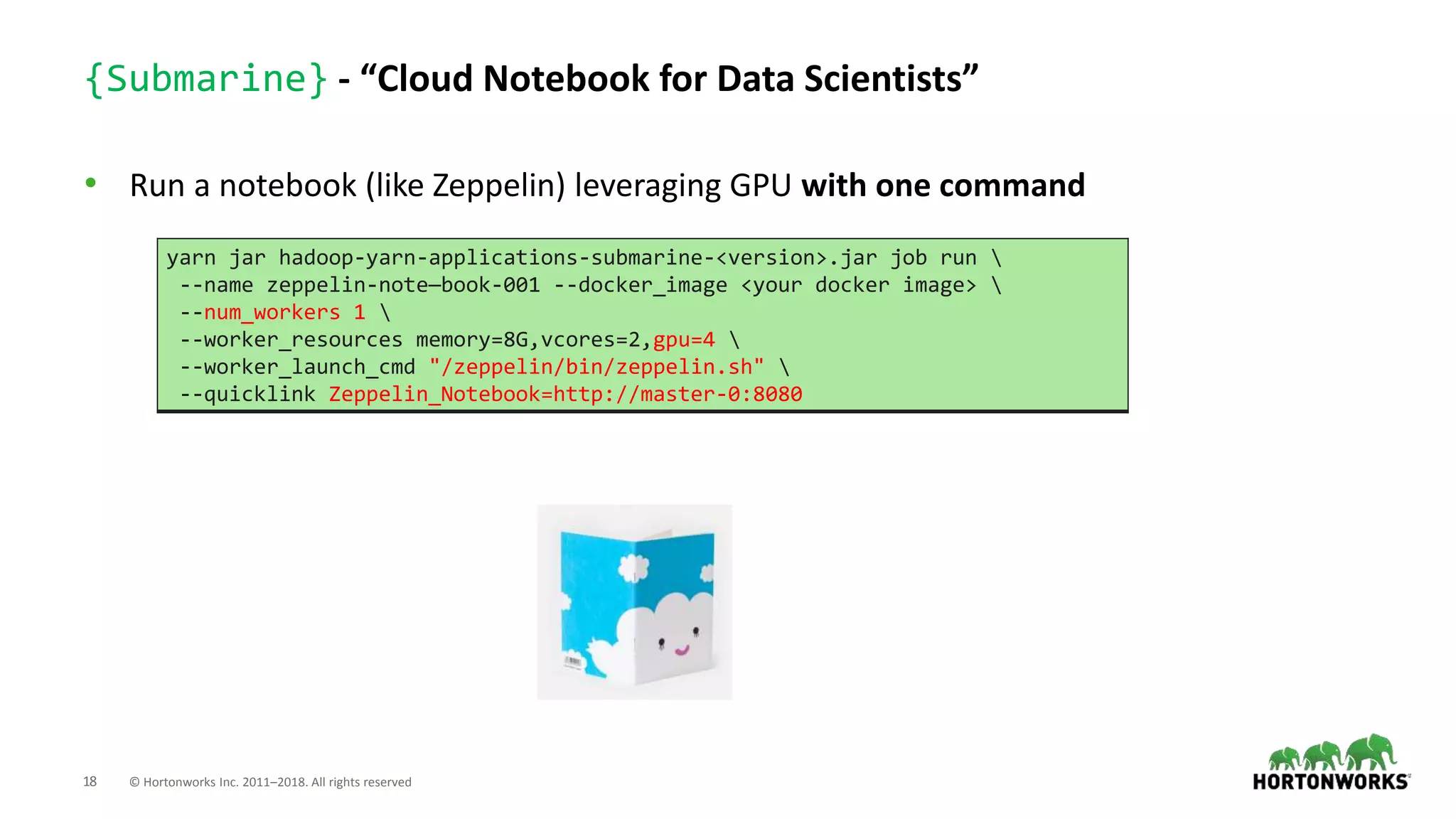 18 © Hortonworks Inc. 2011–2018. All rights reserved
{Submarine} - “Cloud Notebook for Data Scientists”
• Run a notebook (like Zeppelin) leveraging GPU with one command
yarn jar hadoop-yarn-applications-submarine-<version>.jar job run 
--name zeppelin-note—book-001 --docker_image <your docker image> 
--num_workers 1 
--worker_resources memory=8G,vcores=2,gpu=4 
--worker_launch_cmd "/zeppelin/bin/zeppelin.sh" 
--quicklink Zeppelin_Notebook=http://master-0:8080
 