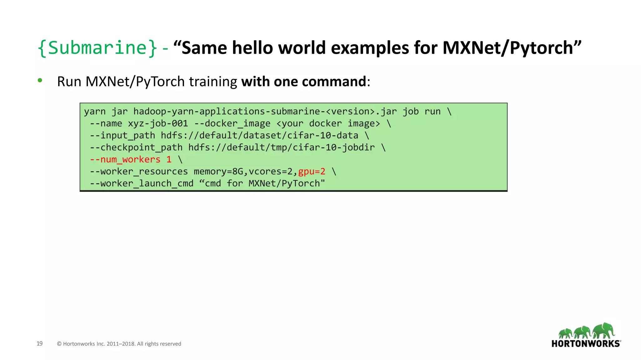 19 © Hortonworks Inc. 2011–2018. All rights reserved
{Submarine} - “Same hello world examples for MXNet/Pytorch”
• Run MXNet/PyTorch training with one command:
yarn jar hadoop-yarn-applications-submarine-<version>.jar job run 
--name xyz-job-001 --docker_image <your docker image> 
--input_path hdfs://default/dataset/cifar-10-data 
--checkpoint_path hdfs://default/tmp/cifar-10-jobdir 
--num_workers 1 
--worker_resources memory=8G,vcores=2,gpu=2 
--worker_launch_cmd “cmd for MXNet/PyTorch"
 