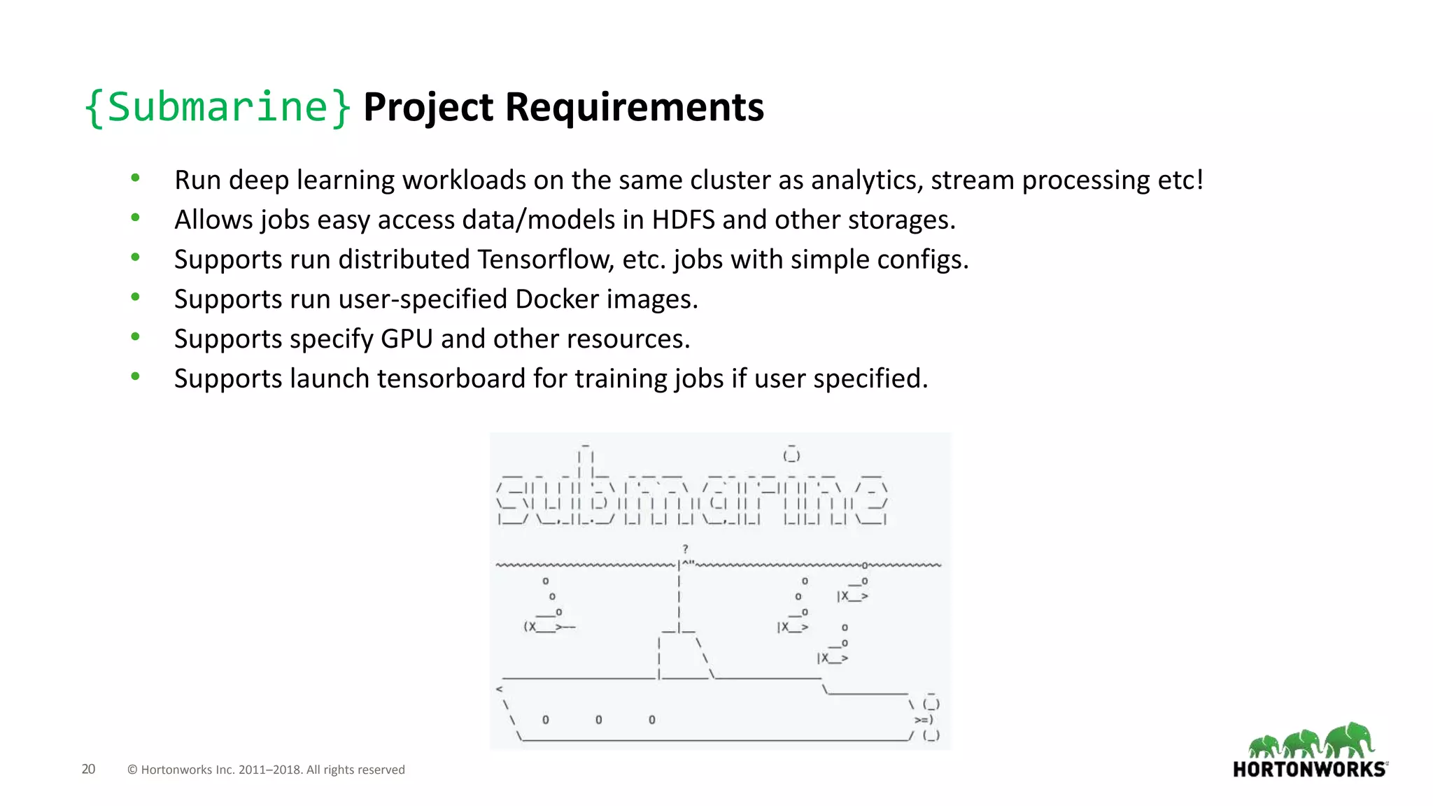 20 © Hortonworks Inc. 2011–2018. All rights reserved
{Submarine} Project Requirements
• Run deep learning workloads on the same cluster as analytics, stream processing etc!
• Allows jobs easy access data/models in HDFS and other storages.
• Supports run distributed Tensorflow, etc. jobs with simple configs.
• Supports run user-specified Docker images.
• Supports specify GPU and other resources.
• Supports launch tensorboard for training jobs if user specified.
 