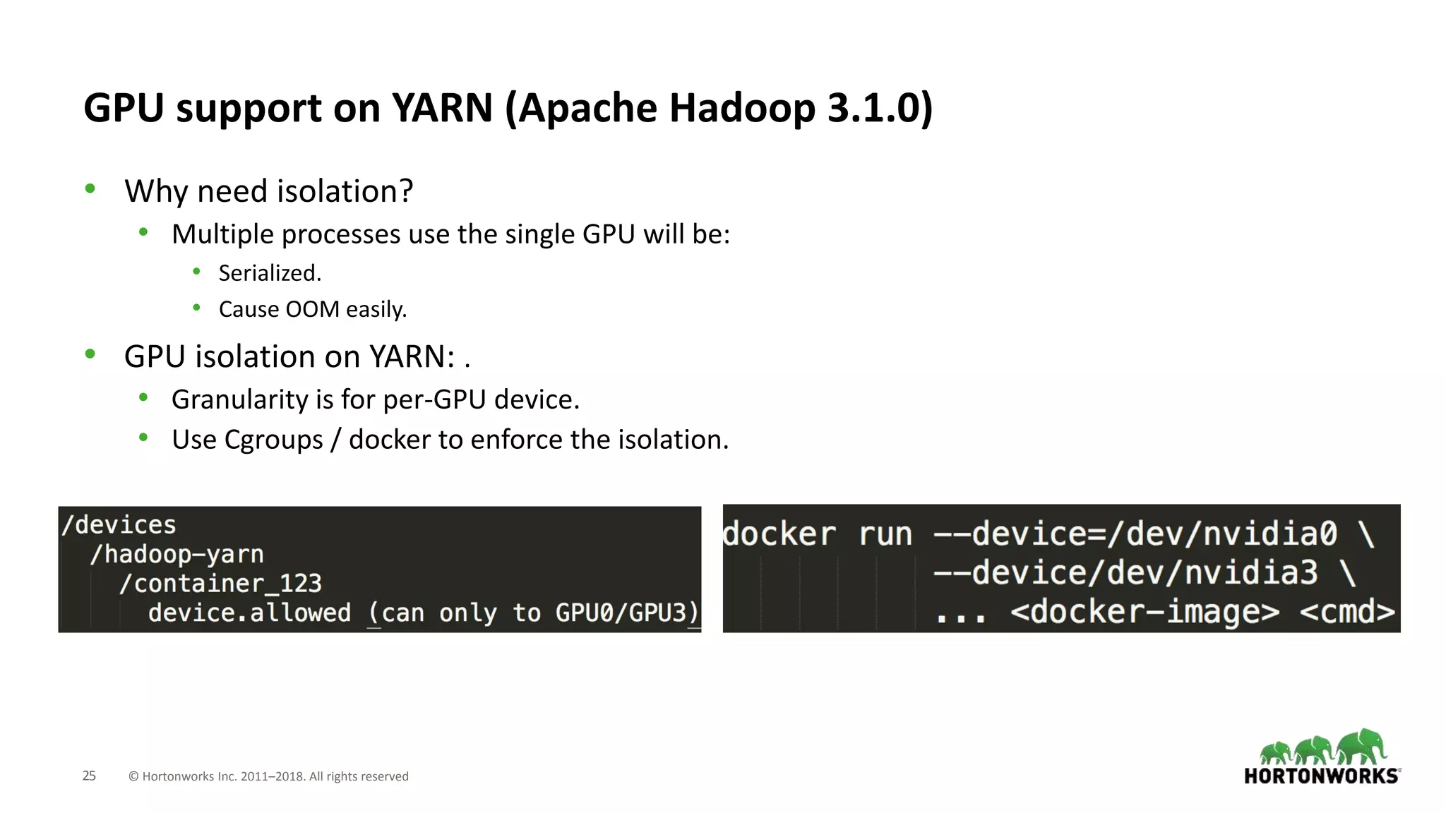 25 © Hortonworks Inc. 2011–2018. All rights reserved
GPU support on YARN (Apache Hadoop 3.1.0)
• Why need isolation?
• Multiple processes use the single GPU will be:
• Serialized.
• Cause OOM easily.
• GPU isolation on YARN: .
• Granularity is for per-GPU device.
• Use Cgroups / docker to enforce the isolation.
 