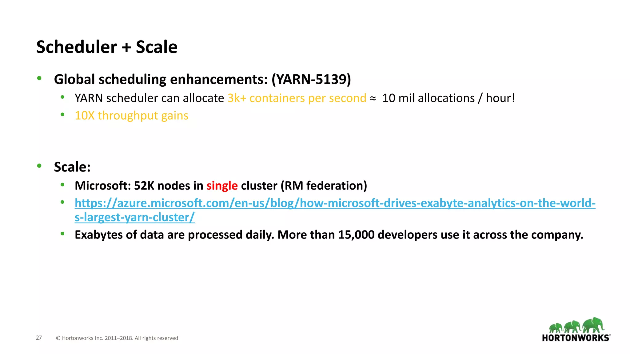 27 © Hortonworks Inc. 2011–2018. All rights reserved
• Global scheduling enhancements: (YARN-5139)
• YARN scheduler can allocate 3k+ containers per second ≈ 10 mil allocations / hour!
• 10X throughput gains
• Scale:
• Microsoft: 52K nodes in single cluster (RM federation)
• https://azure.microsoft.com/en-us/blog/how-microsoft-drives-exabyte-analytics-on-the-world-
s-largest-yarn-cluster/
• Exabytes of data are processed daily. More than 15,000 developers use it across the company.
Scheduler + Scale
 