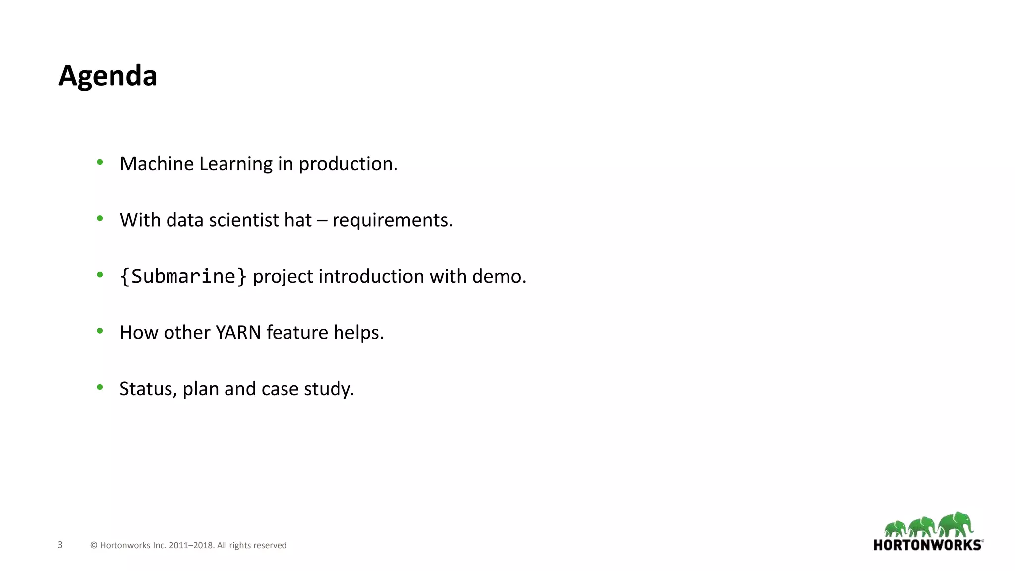 3 © Hortonworks Inc. 2011–2018. All rights reserved
Agenda
• Machine Learning in production.
• With data scientist hat – requirements.
• {Submarine} project introduction with demo.
• How other YARN feature helps.
• Status, plan and case study.
 