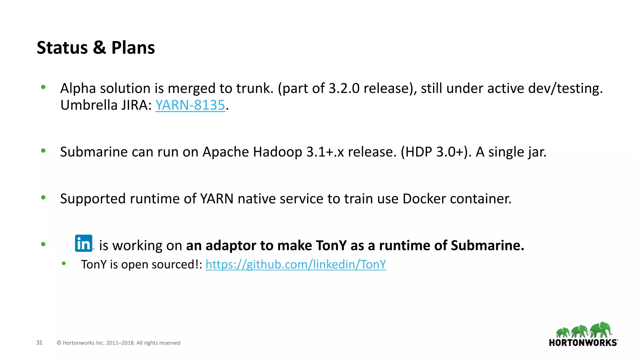 31 © Hortonworks Inc. 2011–2018. All rights reserved
Status & Plans
• Alpha solution is merged to trunk. (part of 3.2.0 release), still under active dev/testing.
Umbrella JIRA: YARN-8135.
• Submarine can run on Apache Hadoop 3.1+.x release. (HDP 3.0+). A single jar.
• Supported runtime of YARN native service to train use Docker container.
• is working on an adaptor to make TonY as a runtime of Submarine.
• TonY is open sourced!: https://github.com/linkedin/TonY
 