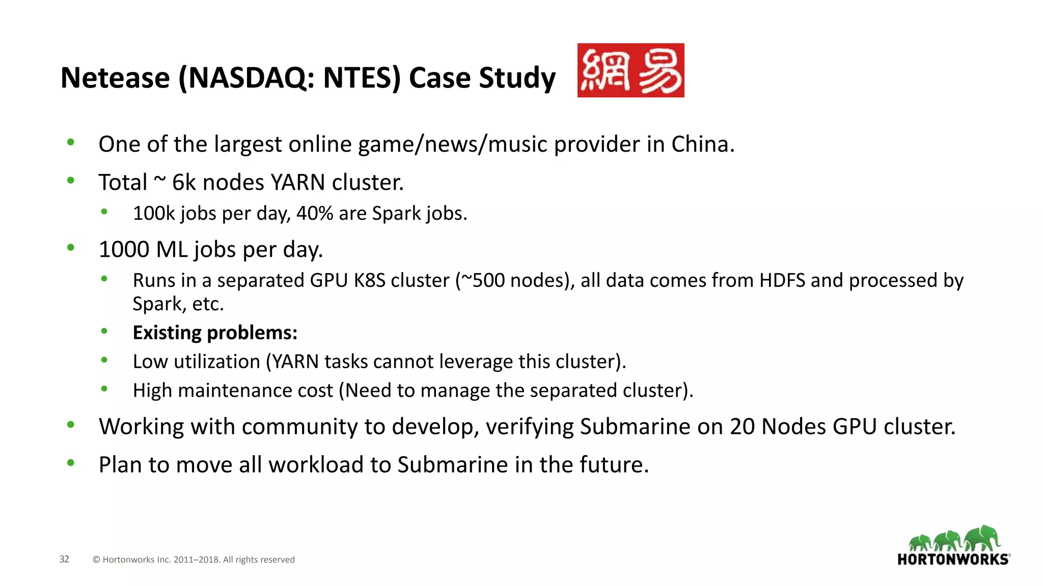 32 © Hortonworks Inc. 2011–2018. All rights reserved
Netease (NASDAQ: NTES) Case Study
• One of the largest online game/news/music provider in China.
• Total ~ 6k nodes YARN cluster.
• 100k jobs per day, 40% are Spark jobs.
• 1000 ML jobs per day.
• Runs in a separated GPU K8S cluster (~500 nodes), all data comes from HDFS and processed by
Spark, etc.
• Existing problems:
• Low utilization (YARN tasks cannot leverage this cluster).
• High maintenance cost (Need to manage the separated cluster).
• Working with community to develop, verifying Submarine on 20 Nodes GPU cluster.
• Plan to move all workload to Submarine in the future.
 