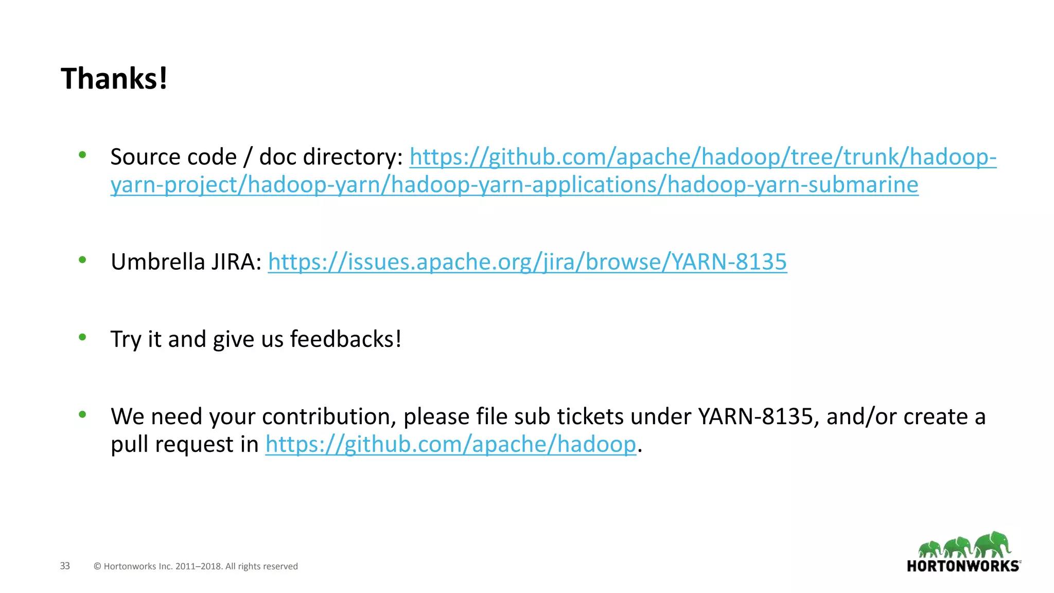 33 © Hortonworks Inc. 2011–2018. All rights reserved
Thanks!
• Source code / doc directory: https://github.com/apache/hadoop/tree/trunk/hadoop-
yarn-project/hadoop-yarn/hadoop-yarn-applications/hadoop-yarn-submarine
• Umbrella JIRA: https://issues.apache.org/jira/browse/YARN-8135
• Try it and give us feedbacks!
• We need your contribution, please file sub tickets under YARN-8135, and/or create a
pull request in https://github.com/apache/hadoop.
 