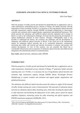 1
SUBMARINE AND SUBFLUVIAL OPTICAL NETWORKS IN BRAZIL
Júlio César Magro1
ABSTRACT
With the prospect of traffic growth and demand for bandwidth due to applications such as
video transmission, cloud-based services, Internet of Things, 5th mobile networks with the
expectation of rates exceeding 10 Gbit/s, it is necessary to use long-distance optical networks
and high transmission capacity through DWDM wavelength multiplexing to interconnect
countries and continents and to support people, organizations and globalized businesses. This
article presents the submarine and subfluvial optical networks implanted and in design in
Brazil, as well as the technological challenges involved and the pioneering development of
optical amplification solutions in Latin America. Through a bibliographic study it was
possible to understand the history, the evolution, the challenges and the development of
submarine and subfluvial optical networks in Brazil. It has stood out in the international
market for submarine optical networks due to its continental dimension, continuously
increasing data traffic and external and internal investments in projects and product and
solution development. In view of this scenario, one can conclude that Brazil has a
considerable infrastructure and in expansion of submarine optical networks and subfluvial and
integrated in the international context of communications.
Key words: optical networks, submarine cable, DWDM
INTRODUCTION
With the perspective of traffic growth and demand for bandwidth due to applications such as
video transmission, cloud-based services, Internet of Things, 5th
generation mobile networks
expecting rates over 10 Gbit/s, it is necessary the use of long-distance optical networks and
extremely high transmission capacity through DWDM (Dense Wavelength Division
Multiplexing) to connect countries and continents and support people, organizations and
globalized businesses.
The submarine and subfluvial optical networks present the solution to supply all this demand
of traffic, besides creating new routes of interconnection. The main parts of submarine optical
networks are submarine optical cables, branching units, which allow dividing the optical cable
to other directions and facilitating the deployment of new cables, power system for optical
amplifiers (repeaters), monitoring system for cable monitoring and optical repeaters; and
DWDM transmission equipment (ANDRADE, 2017).
1
MSc in Electrical Engineering/UNICAMP, Devry-Metrocamp, R. Dr. Sales de Oliveira, 1661 - Vila Industrial,
13035-500 - Campinas - SP, jmagro@metrocamp.edu.br
 