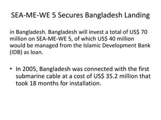 SEA-ME-WE 5 Secures Bangladesh Landing
in Bangladesh. Bangladesh will invest a total of US$ 70
million on SEA-ME-WE 5, of which US$ 40 million
would be managed from the Islamic Development Bank
(IDB) as loan.
• In 2005, Bangladesh was connected with the first
submarine cable at a cost of US$ 35.2 million that
took 18 months for installation.
 