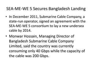 SEA-ME-WE 5 Secures Bangladesh Landing
• In December 2011, Submarine Cable Company, a
state-run operator, signed an agreement with the
SEA-ME-WE 5 consortium to lay a new undersea
cable by 2014.
• Monwar Hossain, Managing Director of
Bangladesh Submarine Cable Company
Limited, said the country was currently
consuming only 40 Gbps while the capacity of
the cable was 200 Gbps.
 