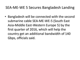 SEA-ME-WE 5 Secures Bangladesh Landing
• Bangladesh will be connected with the second
submarine cable SEA-ME-WE-5 (South East
Asia-Middle East-Western Europe 5) by the
first quarter of 2016, which will help the
country get an additional bandwidth of 140
Gbps, officials said.
 